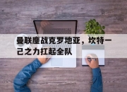 开云官网-曼联鏖战克罗地亚，坎特一己之力扛起全队的简单介绍