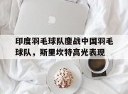 开云体育app-包含印度羽毛球队鏖战中国羽毛球队，斯里坎特高光表现的词条