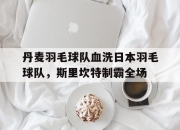 开云足球直播-包含丹麦羽毛球队血洗日本羽毛球队，斯里坎特制霸全场的词条